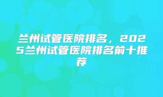 兰州试管医院排名,2025兰州试管医院排名前十推荐
