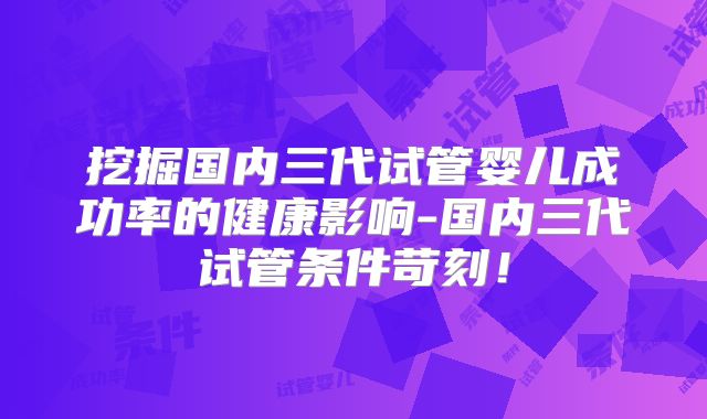 挖掘国内三代试管婴儿成功率的健康影响-国内三代试管条件苛刻！
