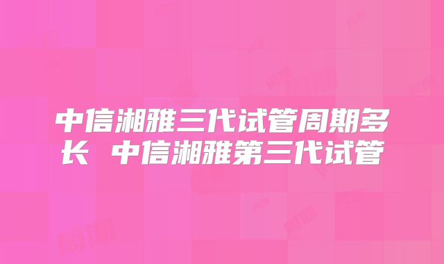 中信湘雅三代试管周期多长 中信湘雅第三代试管