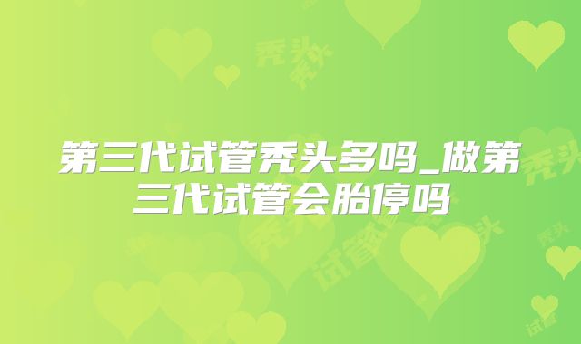 第三代试管秃头多吗_做第三代试管会胎停吗