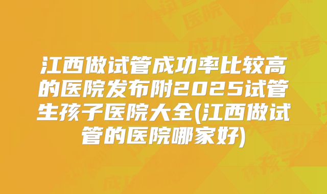 江西做试管成功率比较高的医院发布附2025试管生孩子医院大全(江西做试管的医院哪家好)