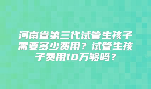 河南省第三代试管生孩子需要多少费用？试管生孩子费用10万够吗？