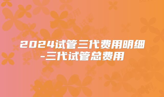 2024试管三代费用明细-三代试管总费用