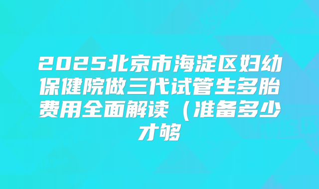 2025北京市海淀区妇幼保健院做三代试管生多胎费用全面解读(准备多少才够