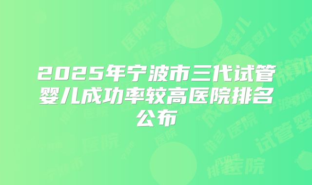2025年宁波市三代试管婴儿成功率较高医院排名公布