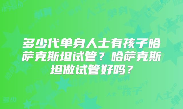 多少代单身人士有孩子哈萨克斯坦试管?哈萨克斯坦做试管好吗?