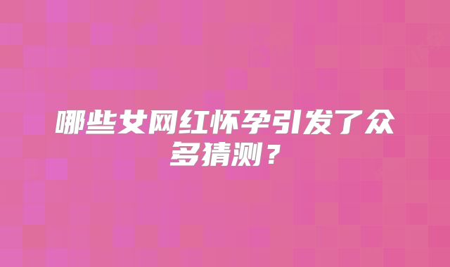 哪些女网红怀孕引发了众多猜测?