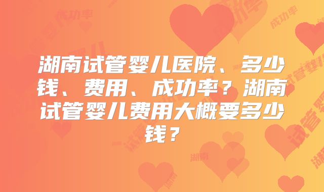 湖南试管婴儿医院、多少钱、费用、成功率？湖南试管婴儿费用大概要多少钱？