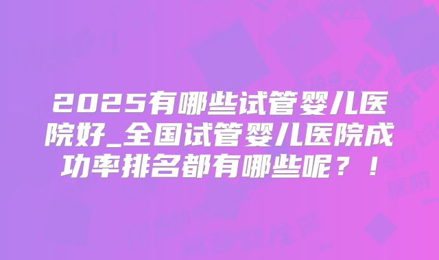 2025有哪些试管婴儿医院好_全国试管婴儿医院成功率排名都有哪些呢？！