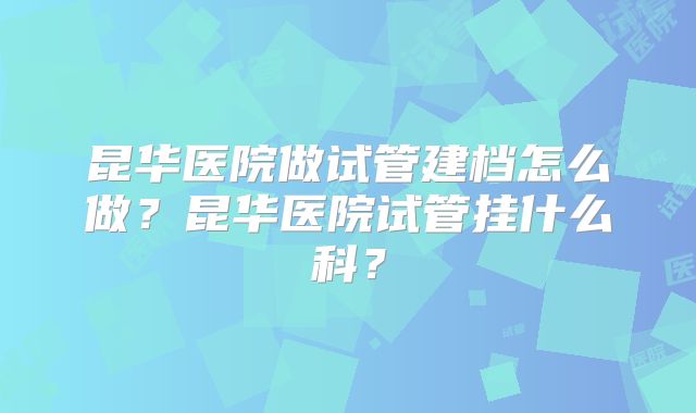 昆华医院做试管建档怎么做？昆华医院试管挂什么科？