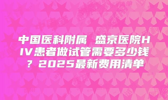 中国医科附属 盛京医院HIV患者做试管需要多少钱？2025最新费用清单
