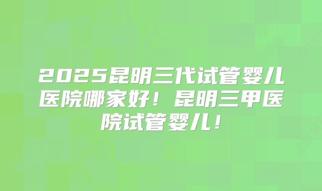 2025昆明三代试管婴儿医院哪家好！昆明三甲医院试管婴儿！