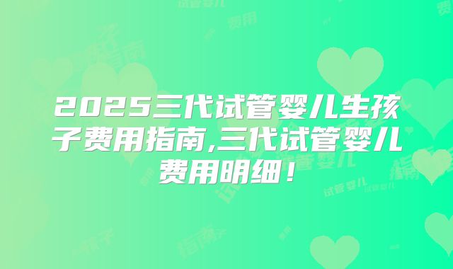 2025三代试管婴儿生孩子费用指南,三代试管婴儿费用明细!