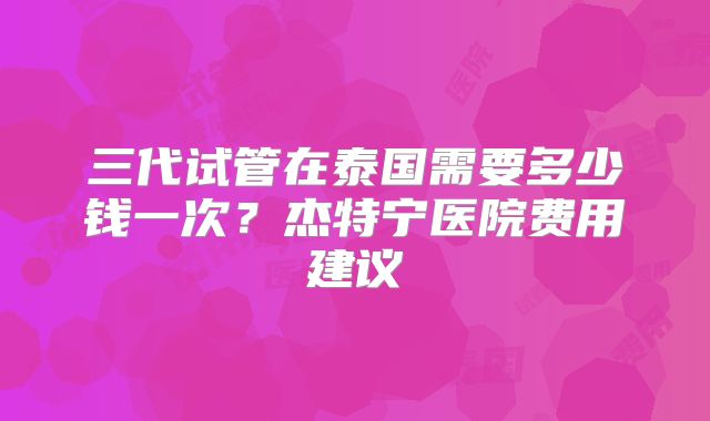 三代试管在泰国需要多少钱一次？杰特宁医院费用建议