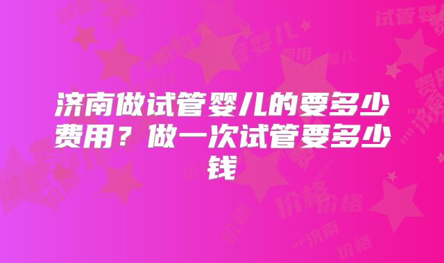 济南做试管婴儿的要多少费用?做一次试管要多少钱