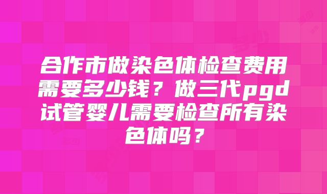 合作市做染色体检查费用需要多少钱?做三代pgd试管婴儿需要检查所有染色体吗?