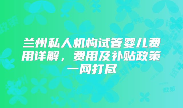 兰州私人机构试管婴儿费用详解,费用及补贴政策一网打尽