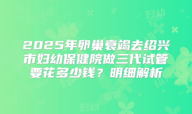 2025年卵巢衰竭去绍兴市妇幼保健院做三代试管要花多少钱？明细解析