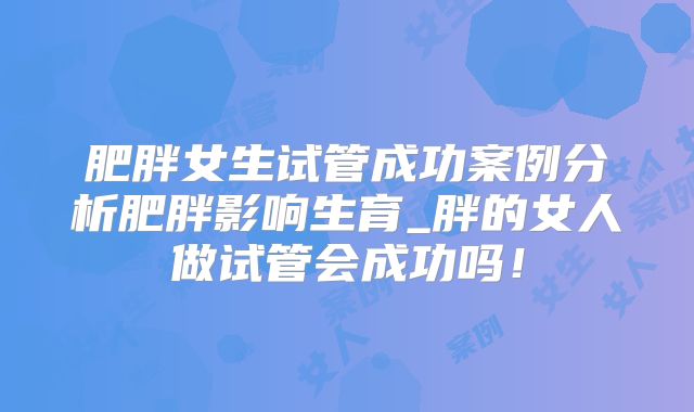 肥胖女生试管成功案例分析肥胖影响生育_胖的女人做试管会成功吗!