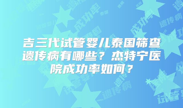 吉三代试管婴儿泰国筛查遗传病有哪些？杰特宁医院成功率如何？