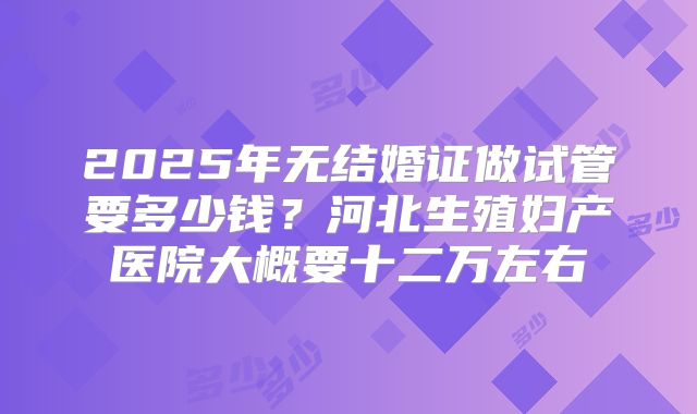 2025年无结婚证做试管要多少钱？河北生殖妇产医院大概要十二万左右