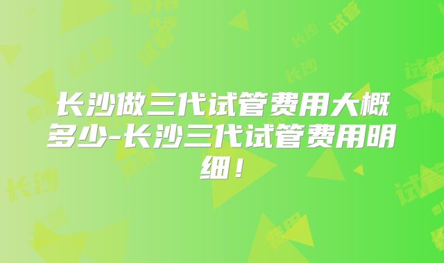 长沙做三代试管费用大概多少-长沙三代试管费用明细！