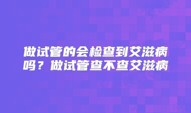 做试管的会检查到艾滋病吗?做试管查不查艾滋病