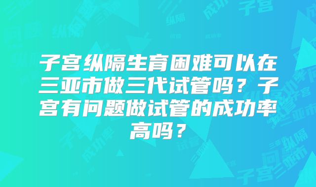 子宫纵隔生育困难可以在三亚市做三代试管吗？子宫有问题做试管的成功率高吗？