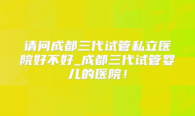 请问成都三代试管私立医院好不好_成都三代试管婴儿的医院！