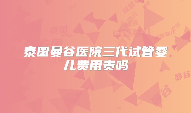 泰国曼谷医院三代试管婴儿费用贵吗