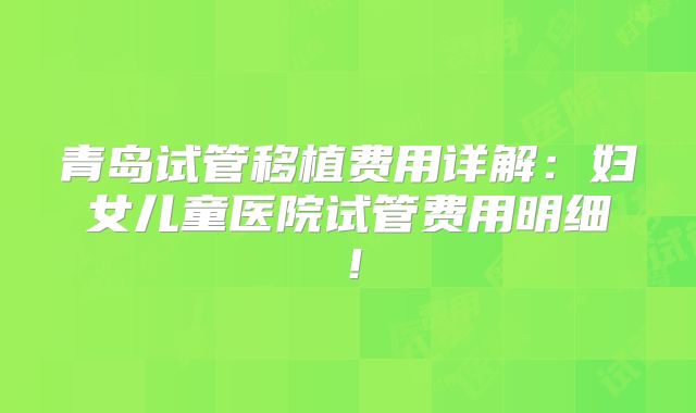 青岛试管移植费用详解：妇女儿童医院试管费用明细！