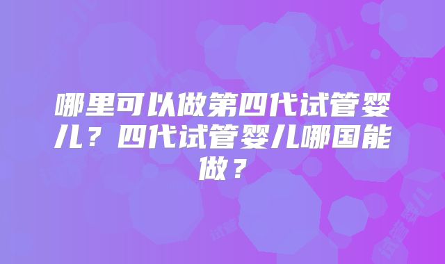 哪里可以做第四代试管婴儿?四代试管婴儿哪国能做?