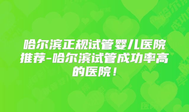 哈尔滨正规试管婴儿医院推荐-哈尔滨试管成功率高的医院!