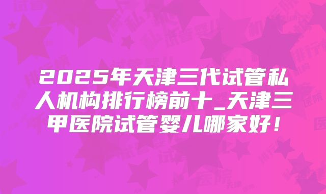 2025年天津三代试管私人机构排行榜前十_天津三甲医院试管婴儿哪家好！