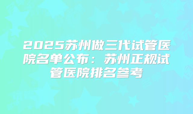 2025苏州做三代试管医院名单公布：苏州正规试管医院排名参考