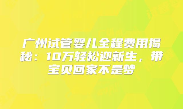广州试管婴儿全程费用揭秘：10万轻松迎新生，带宝贝回家不是梦