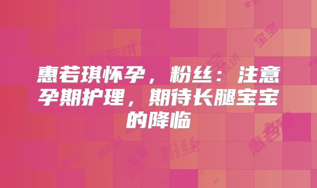 惠若琪怀孕，粉丝：注意孕期护理，期待长腿宝宝的降临