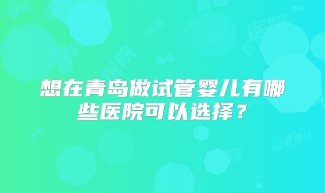 想在青岛做试管婴儿有哪些医院可以选择？