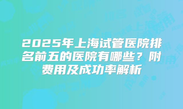 2025年上海试管医院排名前五的医院有哪些？附费用及成功率解析