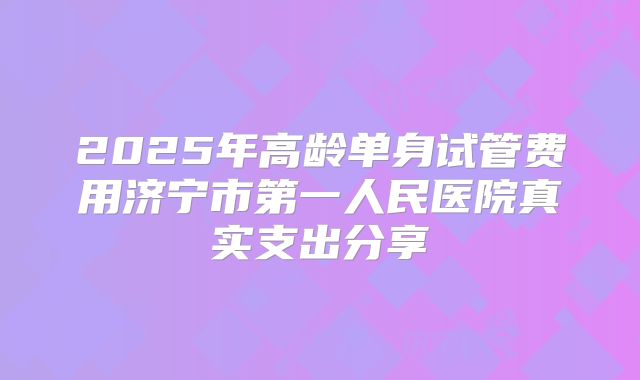 2025年高龄单身试管费用济宁市第一人民医院真实支出分享