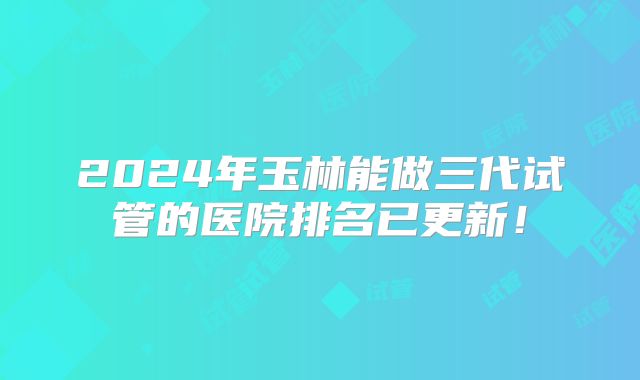 2024年玉林能做三代试管的医院排名已更新!