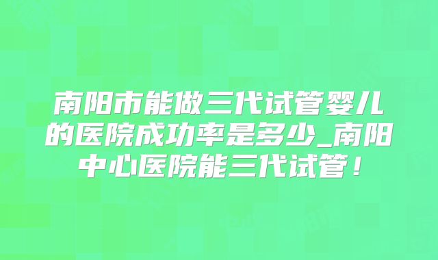 南阳市能做三代试管婴儿的医院成功率是多少_南阳中心医院能三代试管！