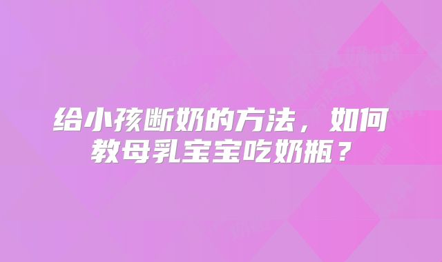 给小孩断奶的方法,如何教母乳宝宝吃奶瓶?
