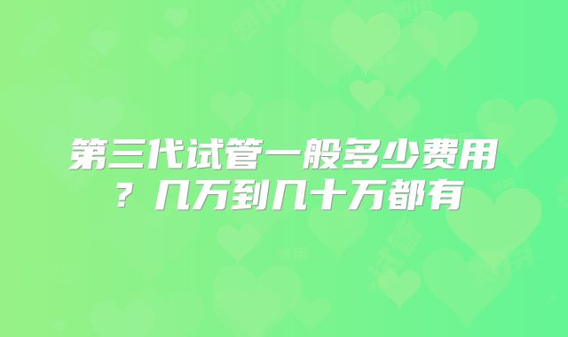 第三代试管一般多少费用？几万到几十万都有