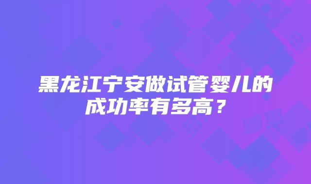 黑龙江宁安做试管婴儿的成功率有多高?