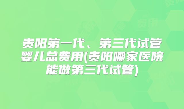 贵阳第一代、第三代试管婴儿总费用(贵阳哪家医院能做第三代试管)
