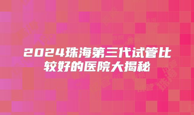 2024珠海第三代试管比较好的医院大揭秘