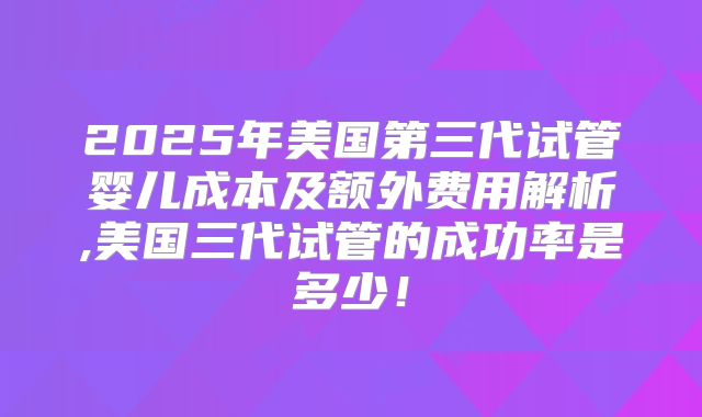 2025年美国第三代试管婴儿成本及额外费用解析,美国三代试管的成功率是多少!
