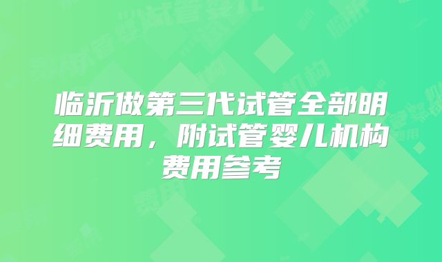 临沂做第三代试管全部明细费用，附试管婴儿机构费用参考