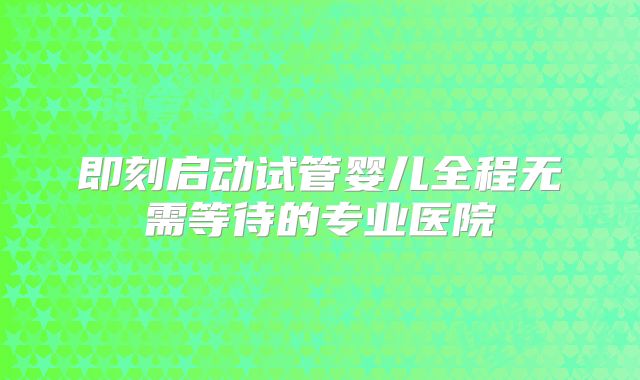 即刻启动试管婴儿全程无需等待的专业医院
